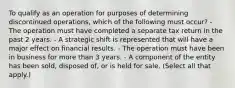 To qualify as an operation for purposes of determining discontinued operations, which of the following must occur? - The operation must have completed a separate tax return in the past 2 years. - A strategic shift is represented that will have a major effect on financial results. - The operation must have been in business for more than 3 years. - A component of the entity has been sold, disposed of, or is held for sale. (Select all that apply.)