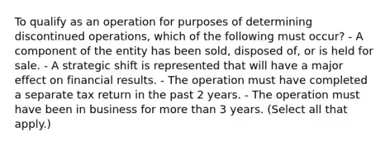 To qualify as an operation for purposes of determining discontinued operations, which of the following must occur? - A component of the entity has been sold, disposed of, or is held for sale. - A strategic shift is represented that will have a major effect on financial results. - The operation must have completed a separate tax return in the past 2 years. - The operation must have been in business for more than 3 years. (Select all that apply.)