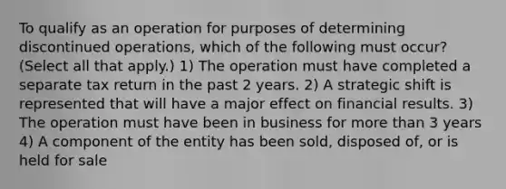 To qualify as an operation for purposes of determining discontinued operations, which of the following must occur? (Select all that apply.) 1) The operation must have completed a separate tax return in the past 2 years. 2) A strategic shift is represented that will have a major effect on financial results. 3) The operation must have been in business for more than 3 years 4) A component of the entity has been sold, disposed of, or is held for sale