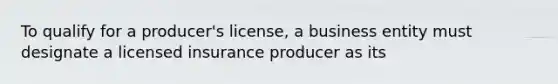 To qualify for a producer's license, a business entity must designate a licensed insurance producer as its