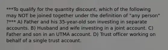 ***To qualify for the quantity discount, which of the following may NOT be joined together under the definition of "any person" ?*** A) Father and his 35-year-old son investing in separate accounts. B) Husband and wife investing in a joint account. C) Father and son in an UTMA account. D) Trust officer working on behalf of a single trust account.