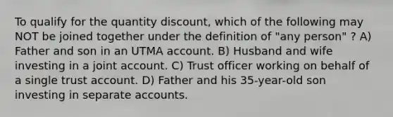 To qualify for the quantity discount, which of the following may NOT be joined together under the definition of "any person" ? A) Father and son in an UTMA account. B) Husband and wife investing in a joint account. C) Trust officer working on behalf of a single trust account. D) Father and his 35-year-old son investing in separate accounts.