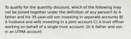 To qualify for the quantity discount, which of the following may not be joined together under the definition of any person? A) A father and his 35-year-old son investing in separate accounts B) A husband and wife investing in a joint account C) A trust officer working on behalf of a single trust account. D) A father and son in an UTMA account