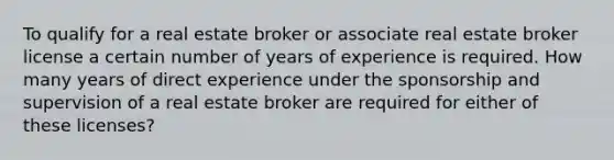 To qualify for a real estate broker or associate real estate broker license a certain number of years of experience is required. How many years of direct experience under the sponsorship and supervision of a real estate broker are required for either of these licenses?