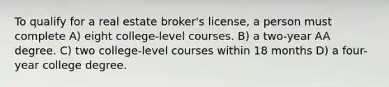 To qualify for a real estate broker's license, a person must complete A) eight college-level courses. B) a two-year AA degree. C) two college-level courses within 18 months D) a four-year college degree.