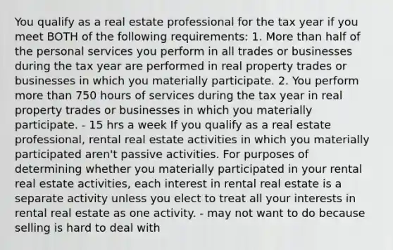 You qualify as a real estate professional for the tax year if you meet BOTH of the following requirements: 1. More than half of the personal services you perform in all trades or businesses during the tax year are performed in real property trades or businesses in which you materially participate. 2. You perform more than 750 hours of services during the tax year in real property trades or businesses in which you materially participate. - 15 hrs a week If you qualify as a real estate professional, rental real estate activities in which you materially participated aren't passive activities. For purposes of determining whether you materially participated in your rental real estate activities, each interest in rental real estate is a separate activity unless you elect to treat all your interests in rental real estate as one activity. - may not want to do because selling is hard to deal with