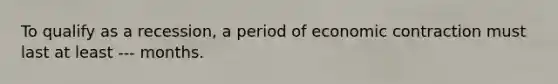 To qualify as a recession, a period of economic contraction must last at least --- months.