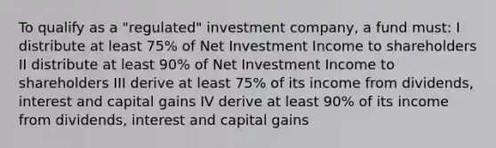 To qualify as a "regulated" investment company, a fund must: I distribute at least 75% of Net Investment Income to shareholders II distribute at least 90% of Net Investment Income to shareholders III derive at least 75% of its income from dividends, interest and capital gains IV derive at least 90% of its income from dividends, interest and capital gains