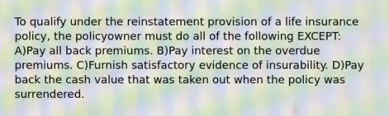 To qualify under the reinstatement provision of a life insurance policy, the policyowner must do all of the following EXCEPT: A)Pay all back premiums. B)Pay interest on the overdue premiums. C)Furnish satisfactory evidence of insurability. D)Pay back the cash value that was taken out when the policy was surrendered.