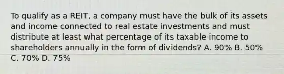 To qualify as a REIT, a company must have the bulk of its assets and income connected to real estate investments and must distribute at least what percentage of its taxable income to shareholders annually in the form of dividends? A. 90% B. 50% C. 70% D. 75%