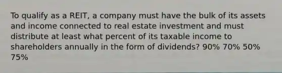 To qualify as a REIT, a company must have the bulk of its assets and income connected to real estate investment and must distribute at least what percent of its taxable income to shareholders annually in the form of dividends? 90% 70% 50% 75%