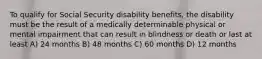 To qualify for Social Security disability benefits, the disability must be the result of a medically determinable physical or mental impairment that can result in blindness or death or last at least A) 24 months B) 48 months C) 60 months D) 12 months