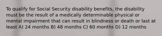 To qualify for Social Security disability benefits, the disability must be the result of a medically determinable physical or mental impairment that can result in blindness or death or last at least A) 24 months B) 48 months C) 60 months D) 12 months