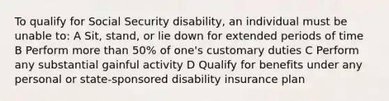 To qualify for Social Security disability, an individual must be unable to: A Sit, stand, or lie down for extended periods of time B Perform more than 50% of one's customary duties C Perform any substantial gainful activity D Qualify for benefits under any personal or state-sponsored disability insurance plan