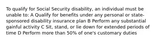 To qualify for Social Security disability, an individual must be unable to: A Qualify for benefits under any personal or state-sponsored disability insurance plan B Perform any substantial gainful activity C Sit, stand, or lie down for extended periods of time D Perform more than 50% of one's customary duties