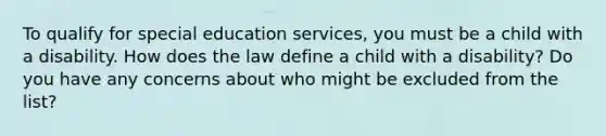 To qualify for special education services, you must be a child with a disability. How does the law define a child with a disability? Do you have any concerns about who might be excluded from the list?