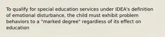 To qualify for special education services under IDEA's definition of emotional disturbance, the child must exhibit problem behaviors to a "marked degree" regardless of its effect on education