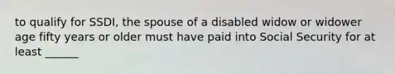 to qualify for SSDI, the spouse of a disabled widow or widower age fifty years or older must have paid into Social Security for at least ______