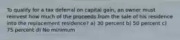 To qualify for a tax deferral on capital gain, an owner must reinvest how much of the proceeds from the sale of his residence into the replacement residence? a) 30 percent b) 50 percent c) 75 percent d) No minimum