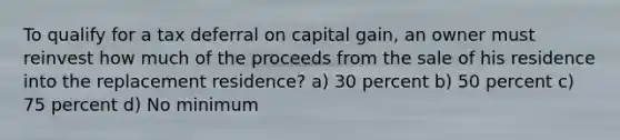 To qualify for a tax deferral on capital gain, an owner must reinvest how much of the proceeds from the sale of his residence into the replacement residence? a) 30 percent b) 50 percent c) 75 percent d) No minimum