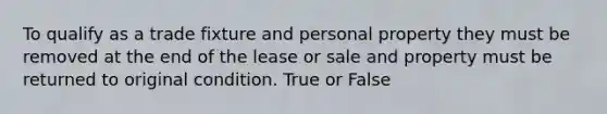 To qualify as a trade fixture and personal property they must be removed at the end of the lease or sale and property must be returned to original condition. True or False