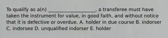 To qualify as​ a(n) ____________________, a transferee must have taken the instrument for​ value, in good​ faith, and without notice that it is defective or overdue. A. holder in due course B. indorser C. indorsee D. unqualified indorser E. holder