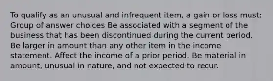 To qualify as an unusual and infrequent item, a gain or loss must: Group of answer choices Be associated with a segment of the business that has been discontinued during the current period. Be larger in amount than any other item in the income statement. Affect the income of a prior period. Be material in amount, unusual in nature, and not expected to recur.