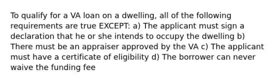 To qualify for a VA loan on a dwelling, all of the following requirements are true EXCEPT: a) The applicant must sign a declaration that he or she intends to occupy the dwelling b) There must be an appraiser approved by the VA c) The applicant must have a certificate of eligibility d) The borrower can never waive the funding fee