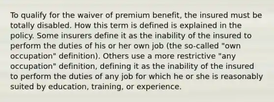 To qualify for the waiver of premium benefit, the insured must be totally disabled. How this term is defined is explained in the policy. Some insurers define it as the inability of the insured to perform the duties of his or her own job (the so-called "own occupation" definition). Others use a more restrictive "any occupation" definition, defining it as the inability of the insured to perform the duties of any job for which he or she is reasonably suited by education, training, or experience.