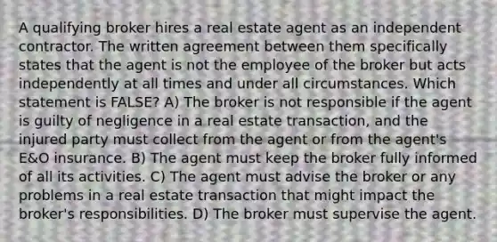 A qualifying broker hires a real estate agent as an independent contractor. The written agreement between them specifically states that the agent is not the employee of the broker but acts independently at all times and under all circumstances. Which statement is FALSE? A) The broker is not responsible if the agent is guilty of negligence in a real estate transaction, and the injured party must collect from the agent or from the agent's E&O insurance. B) The agent must keep the broker fully informed of all its activities. C) The agent must advise the broker or any problems in a real estate transaction that might impact the broker's responsibilities. D) The broker must supervise the agent.