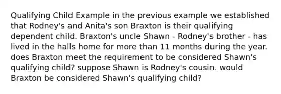 Qualifying Child Example in the previous example we established that Rodney's and Anita's son Braxton is their qualifying dependent child. Braxton's uncle Shawn - Rodney's brother - has lived in the halls home for more than 11 months during the year. does Braxton meet the requirement to be considered Shawn's qualifying child? suppose Shawn is Rodney's cousin. would Braxton be considered Shawn's qualifying child?