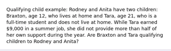 Qualifying child example: Rodney and Anita have two children: Braxton, age 12, who lives at home and Tara, age 21, who is a full-time student and does not live at home. While Tara earned 9,000 in a summer job, she did not provide more than half of her own support during the year. Are Braxton and Tara qualifying children to Rodney and Anita?