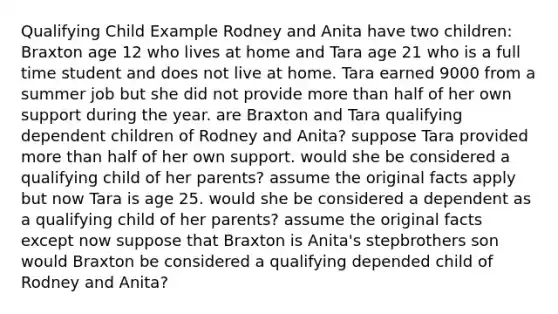 Qualifying Child Example Rodney and Anita have two children: Braxton age 12 who lives at home and Tara age 21 who is a full time student and does not live at home. Tara earned 9000 from a summer job but she did not provide more than half of her own support during the year. are Braxton and Tara qualifying dependent children of Rodney and Anita? suppose Tara provided more than half of her own support. would she be considered a qualifying child of her parents? assume the original facts apply but now Tara is age 25. would she be considered a dependent as a qualifying child of her parents? assume the original facts except now suppose that Braxton is Anita's stepbrothers son would Braxton be considered a qualifying depended child of Rodney and Anita?