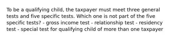 To be a qualifying child, the taxpayer must meet three general tests and five specific tests. Which one is not part of the five specific tests? - gross income test - relationship test - residency test - special test for qualifying child of more than one taxpayer