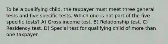 To be a qualifying child, the taxpayer must meet three general tests and five specific tests. Which one is not part of the five specific tests? A) Gross income test. B) Relationship test. C) Residency test. D) Special test for qualifying child of more than one taxpayer.