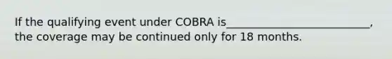 If the qualifying event under COBRA is__________________________, the coverage may be continued only for 18 months.