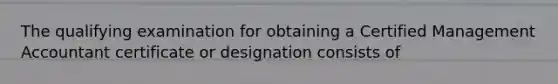 The qualifying examination for obtaining a Certified Management Accountant certificate or designation consists of