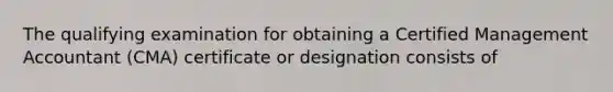 The qualifying examination for obtaining a Certified Management Accountant (CMA) certificate or designation consists of