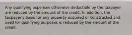 Any qualifying expenses otherwise deductible by the taxpayer are reduced by the amount of the credit. In addition, the taxpayer's basis for any property acquired or constructed and used for qualifying purposes is reduced by the amount of the credit.