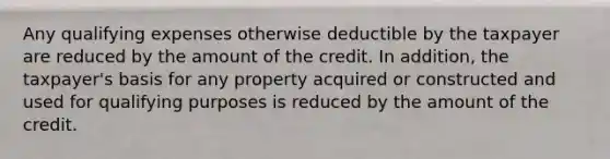 Any qualifying expenses otherwise deductible by the taxpayer are reduced by the amount of the credit. In addition, the taxpayer's basis for any property acquired or constructed and used for qualifying purposes is reduced by the amount of the credit.