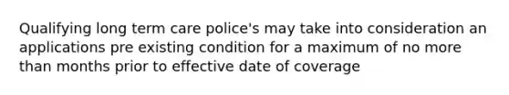 Qualifying long term care police's may take into consideration an applications pre existing condition for a maximum of no more than months prior to effective date of coverage