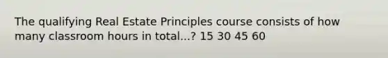 The qualifying Real Estate Principles course consists of how many classroom hours in total...? 15 30 45 60