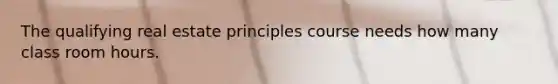 The qualifying real estate principles course needs how many class room hours.