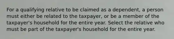 For a qualifying relative to be claimed as a dependent, a person must either be related to the taxpayer, or be a member of the taxpayer's household for the entire year. Select the relative who must be part of the taxpayer's household for the entire year.