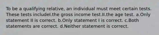 To be a qualifying relative, an individual must meet certain tests. These tests includeI.the gross income test.II.the age test. a.Only statement II is correct. b.Only statement I is correct. c.Both statements are correct. d.Neither statement is correct.