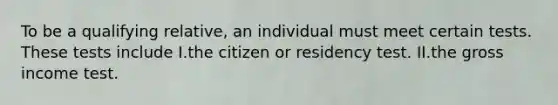 To be a qualifying relative, an individual must meet certain tests. These tests include I.the citizen or residency test. II.the gross income test.