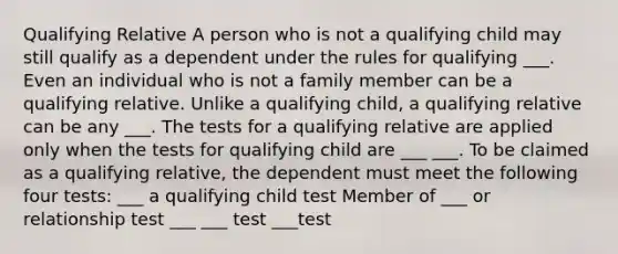 Qualifying Relative A person who is not a qualifying child may still qualify as a dependent under the rules for qualifying ___. Even an individual who is not a family member can be a qualifying relative. Unlike a qualifying child, a qualifying relative can be any ___. The tests for a qualifying relative are applied only when the tests for qualifying child are ___ ___. To be claimed as a qualifying relative, the dependent must meet the following four tests: ___ a qualifying child test Member of ___ or relationship test ___ ___ test ___test