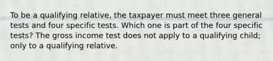 To be a qualifying relative, the taxpayer must meet three general tests and four specific tests. Which one is part of the four specific tests? The gross income test does not apply to a qualifying child; only to a qualifying relative.