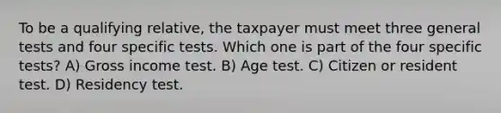 To be a qualifying relative, the taxpayer must meet three general tests and four specific tests. Which one is part of the four specific tests? A) Gross income test. B) Age test. C) Citizen or resident test. D) Residency test.