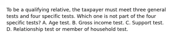 To be a qualifying relative, the taxpayer must meet three general tests and four specific tests. Which one is not part of the four specific tests? A. Age test. B. Gross income test. C. Support test. D. Relationship test or member of household test.